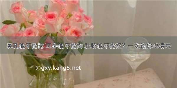 鼻孔能不能挖 耳朵能不能掏 肚脐能不能抠？一次给你说清楚