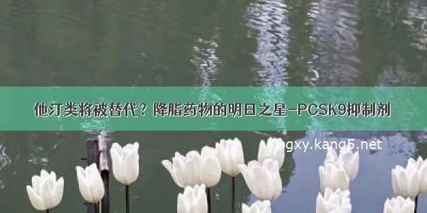 他汀类将被替代？降脂药物的明日之星-PCSK9抑制剂