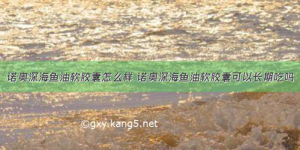 诺奥深海鱼油软胶囊怎么样 诺奥深海鱼油软胶囊可以长期吃吗