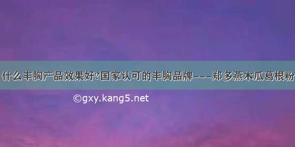 什么丰胸产品效果好?国家认可的丰胸品牌---郑多燕木瓜葛根粉