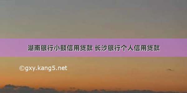 湖南银行小额信用贷款 长沙银行个人信用贷款