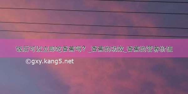 饭后可以立即吃香蕉吗？_香蕉的功效_香蕉的营养价值