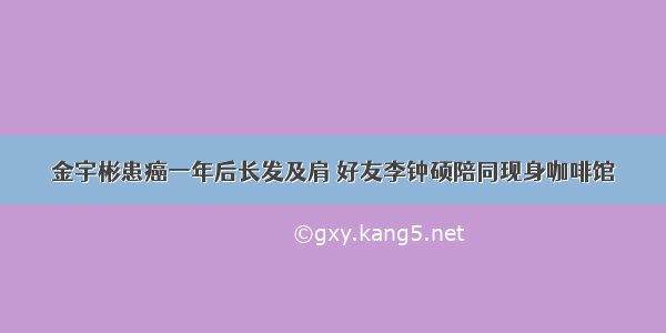 金宇彬患癌一年后长发及肩 好友李钟硕陪同现身咖啡馆