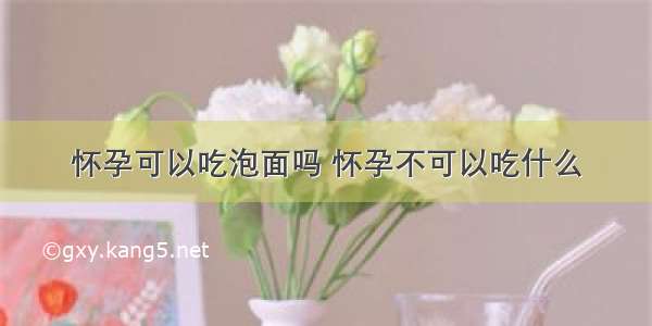 怀孕可以吃泡面吗 怀孕不可以吃什么