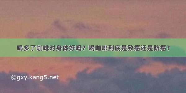 喝多了咖啡对身体好吗？喝咖啡到底是致癌还是防癌？