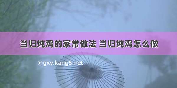 当归炖鸡的家常做法 当归炖鸡怎么做