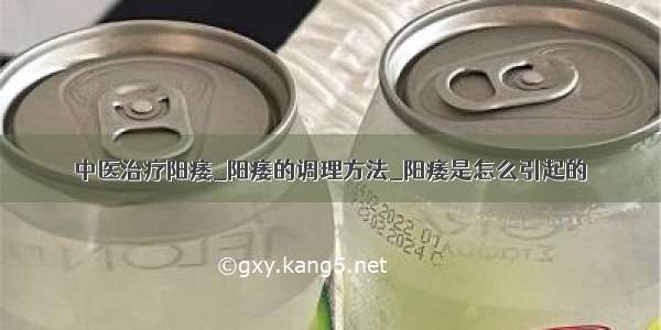 中医治疗阳痿_阳痿的调理方法_阳痿是怎么引起的