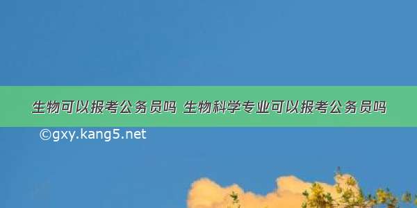 生物可以报考公务员吗 生物科学专业可以报考公务员吗