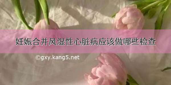 妊娠合并风湿性心脏病应该做哪些检查