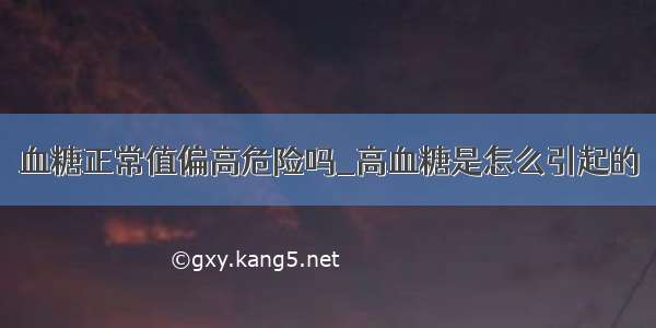 血糖正常值偏高危险吗_高血糖是怎么引起的