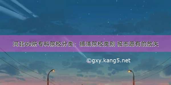 河北60所专科院校分类：搞清院校类别 报志愿有的放矢