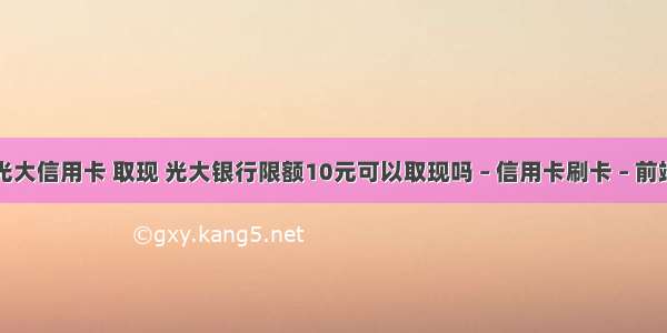 光大信用卡 取现 光大银行限额10元可以取现吗 – 信用卡刷卡 – 前端