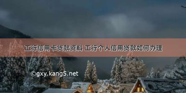 工行信用卡贷款资料 工行个人信用贷款如何办理