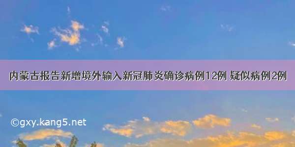 内蒙古报告新增境外输入新冠肺炎确诊病例12例 疑似病例2例