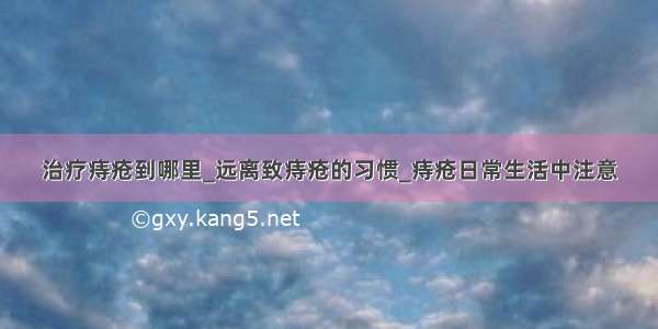 治疗痔疮到哪里_远离致痔疮的习惯_痔疮日常生活中注意