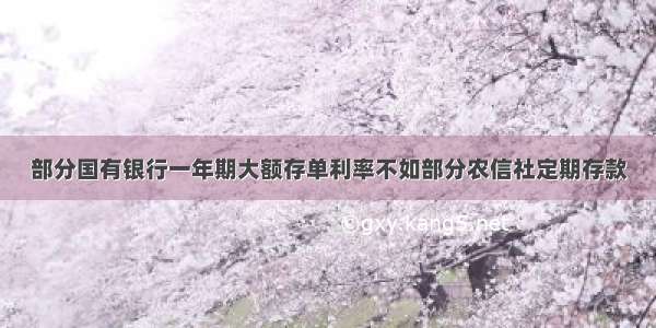 部分国有银行一年期大额存单利率不如部分农信社定期存款