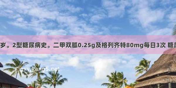 患者男 59岁。2型糖尿病史。二甲双胍0.25g及格列齐特80mg每日3次 糖尿病控制良