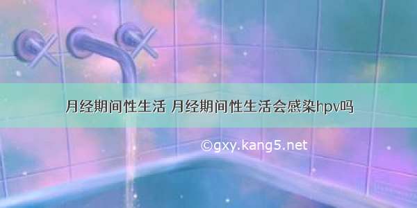 月经期间性生活 月经期间性生活会感染hpv吗