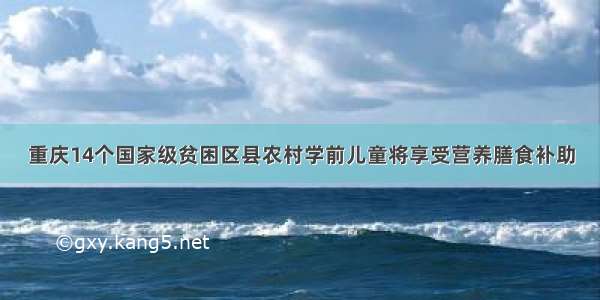 重庆14个国家级贫困区县农村学前儿童将享受营养膳食补助