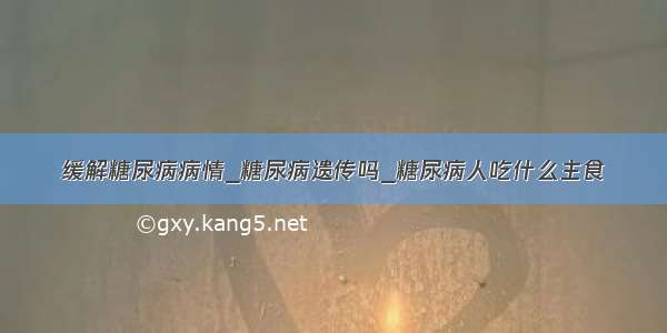 缓解糖尿病病情_糖尿病遗传吗_糖尿病人吃什么主食