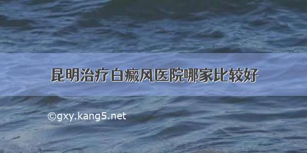 昆明治疗白癜风医院哪家比较好