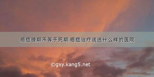 癌症晚期不等于死期 癌症治疗该选什么样的医院