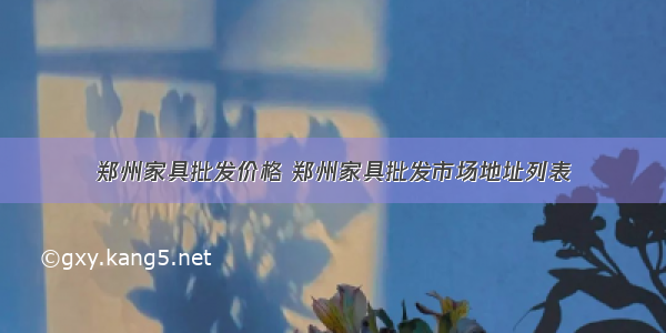 郑州家具批发价格 郑州家具批发市场地址列表