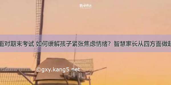 面对期末考试 如何缓解孩子紧张焦虑情绪？智慧家长从四方面做起