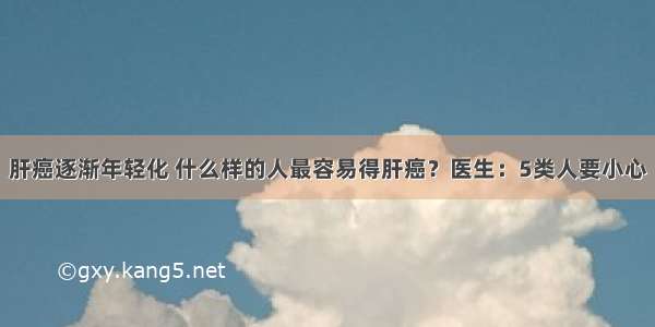 肝癌逐渐年轻化 什么样的人最容易得肝癌？医生：5类人要小心