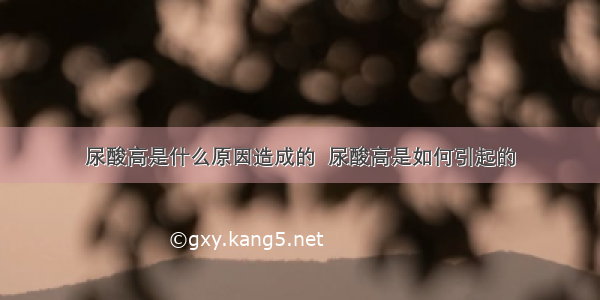 尿酸高是什么原因造成的  尿酸高是如何引起的