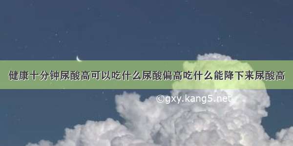 健康十分钟尿酸高可以吃什么尿酸偏高吃什么能降下来尿酸高