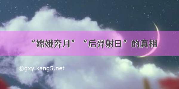 “嫦娥奔月”“后羿射日”的真相