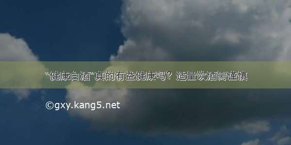 “健康白酒”真的有益健康吗？适量饮酒需谨慎