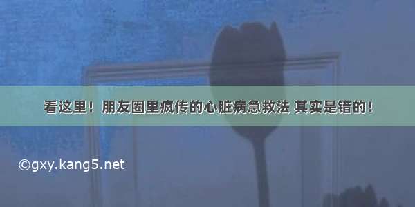 看这里！朋友圈里疯传的心脏病急救法 其实是错的！