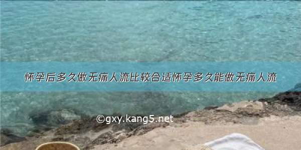 怀孕后多久做无痛人流比较合适怀孕多久能做无痛人流