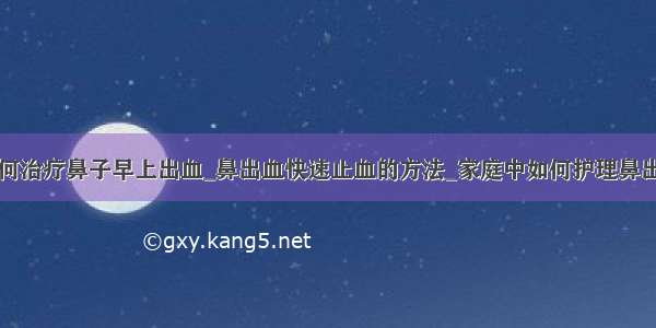 如何治疗鼻子早上出血_鼻出血快速止血的方法_家庭中如何护理鼻出血