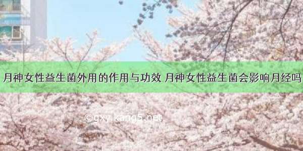 月神女性益生菌外用的作用与功效 月神女性益生菌会影响月经吗