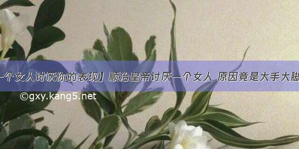 【一个女人讨厌你的表现】顺治皇帝讨厌一个女人 原因竟是大手大脚花钱