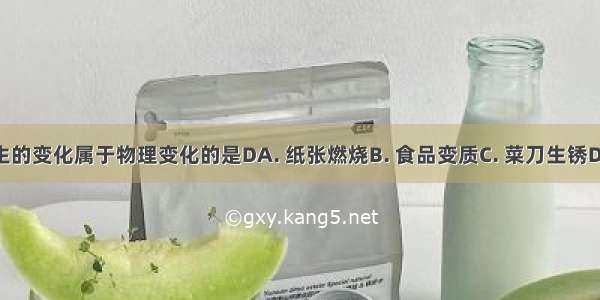 生活中发生的变化属于物理变化的是DA. 纸张燃烧B. 食品变质C. 菜刀生锈D. 冰块融化