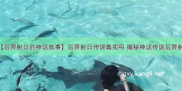 【后羿射日的神话故事】后羿射日传说真实吗 揭秘神话传说后羿射日