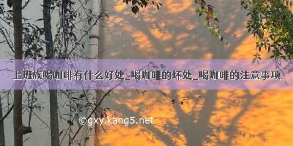 上班族喝咖啡有什么好处_喝咖啡的坏处_喝咖啡的注意事项