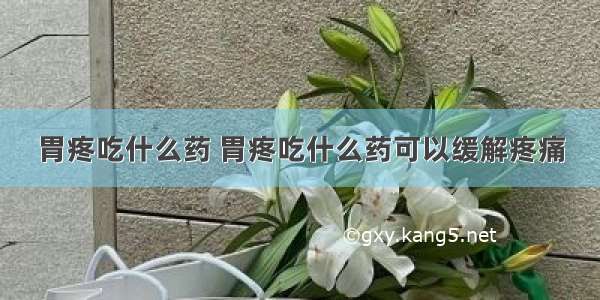 胃疼吃什么药 胃疼吃什么药可以缓解疼痛