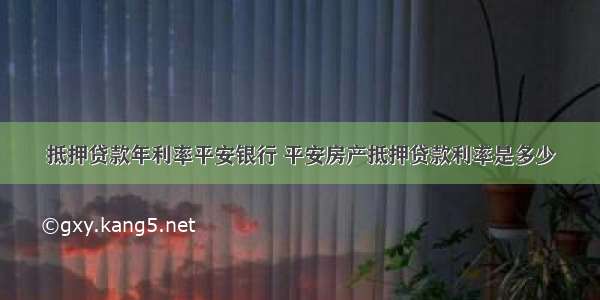 抵押贷款年利率平安银行 平安房产抵押贷款利率是多少