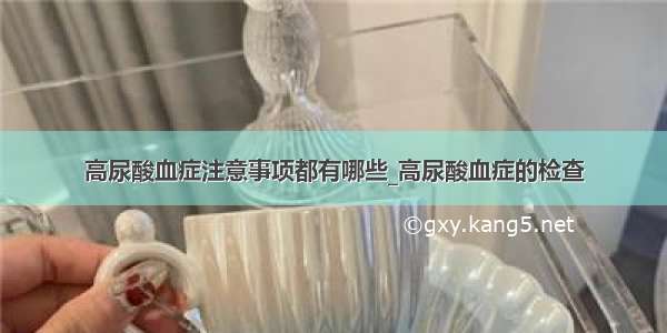 高尿酸血症注意事项都有哪些_高尿酸血症的检查