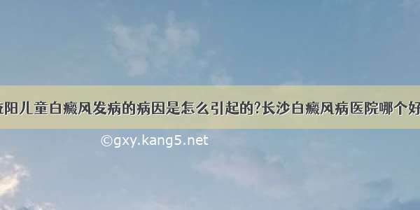 益阳儿童白癜风发病的病因是怎么引起的?长沙白癜风病医院哪个好？