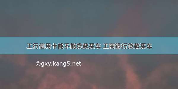 工行信用卡能不能贷款买车 工商银行贷款买车