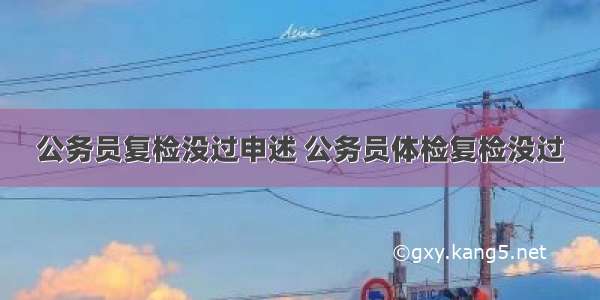 公务员复检没过申述 公务员体检复检没过