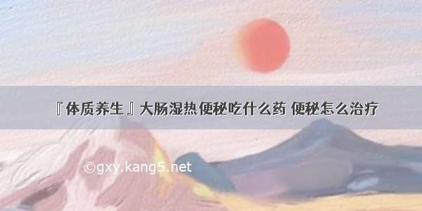 『体质养生』大肠湿热便秘吃什么药 便秘怎么治疗