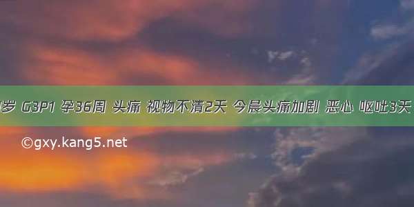 孕妇 31岁 G3P1 孕36周 头痛 视物不清2天 今晨头痛加剧 恶心 呕吐3天 随后剧