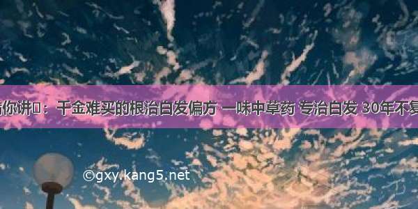 不瞒你讲​：千金难买的根治白发偏方 一味中草药 专治白发 30年不复发​